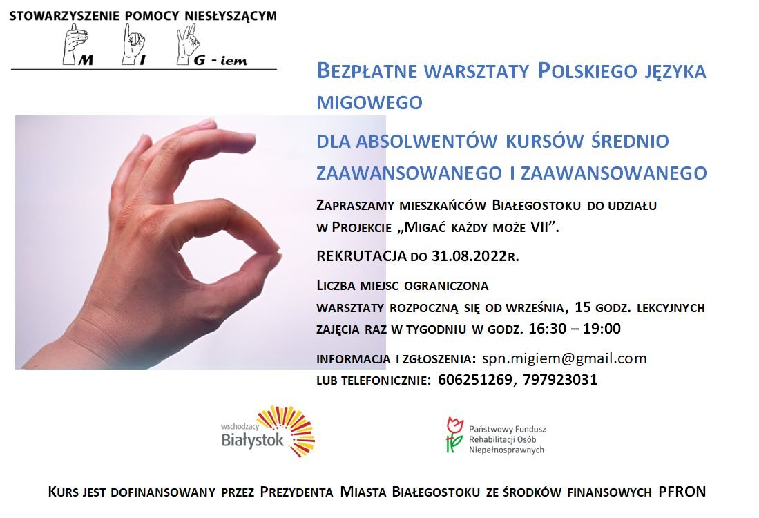 grafika: dłoń pokazująca literę O w alfabecie palcowym, nad dłonią logotyp Stowarzyszenie Pomocy Niesłyszącym "MIG - iem, obok dłoni tekst: „Stowarzyszenie Pomocy Niesłyszącym -Iem Bezpłatne warsztaty Polskiego Języka Migowego dla absolwentów kursów średnio zaawansowanego zaawansowanego zapraszamy mieszkańców Białegostoku do udziału w projekcie „Migać każdy może vii”. Rekrutacjado do 31.08.2022r. liczba miejsc ograniczona warsztaty rozpoczną się od września, 15 godz. lekcyjnych zajęcia raz w tygodniu w godz. 16:30 19:00 informacja zgłoszenia: spn.migiem@gr lub telefonicznie: 606251269, 797923031 Logotypy Wschodzący Białystok Państwowy Fundusz Rehabilitacji Osób Niepełnosprawnych kurs jest dofinansowany przez prezydenta miasta Białegostoku ze środków finansowych PFRON”