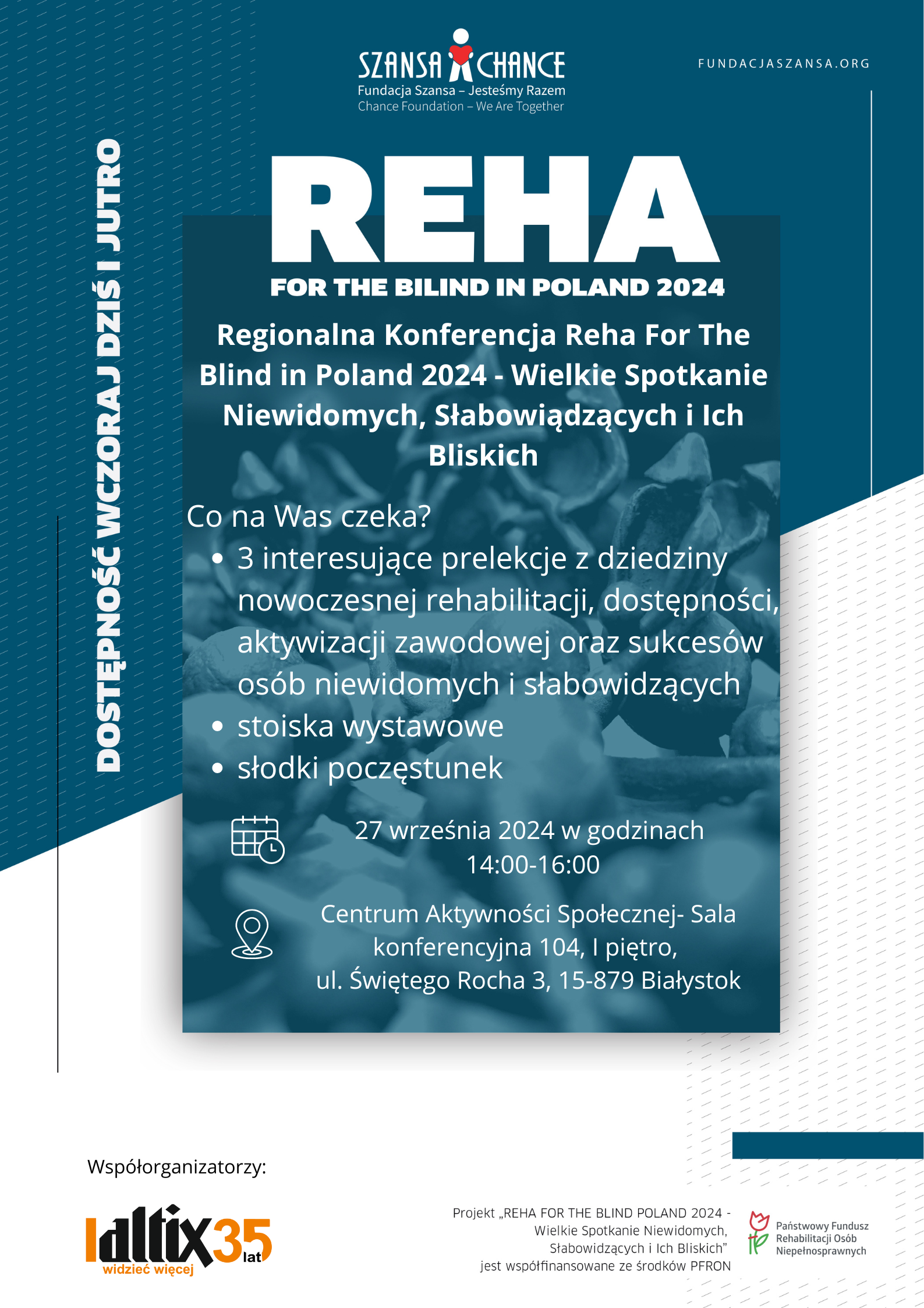 grafika: napisy REHA FOR THE BLIND IN POLAND 2024 Regionalna Konferencja Reha For The Blind in Poland 2024 - Wielkie Spotkanie Niewidomych, Słabowiądzących i Ich Bliskich Co na Was czeka? 3 interesujące prelekcje z dziedziny nowoczesnej rehabilitacji, dostępności, aktywizacji zawodowej oraz sukcesów osób niewidomych i słabowidzących • stoiska wystawowe • słodki poczęstunek 27 września 2024 w godzinach 14:00-16:00 Centrum Aktywności Społecznej- Sala konferencyjna 104, I piętro, ul. Świętego Rocha 3, 15-879 Białystok Na boku napis: Dostępność wczoraj, dziś i jutro Logotypy na górze: Fundacja Szansa - Jesteśmy Razem, na dole Altix oraz PFRON