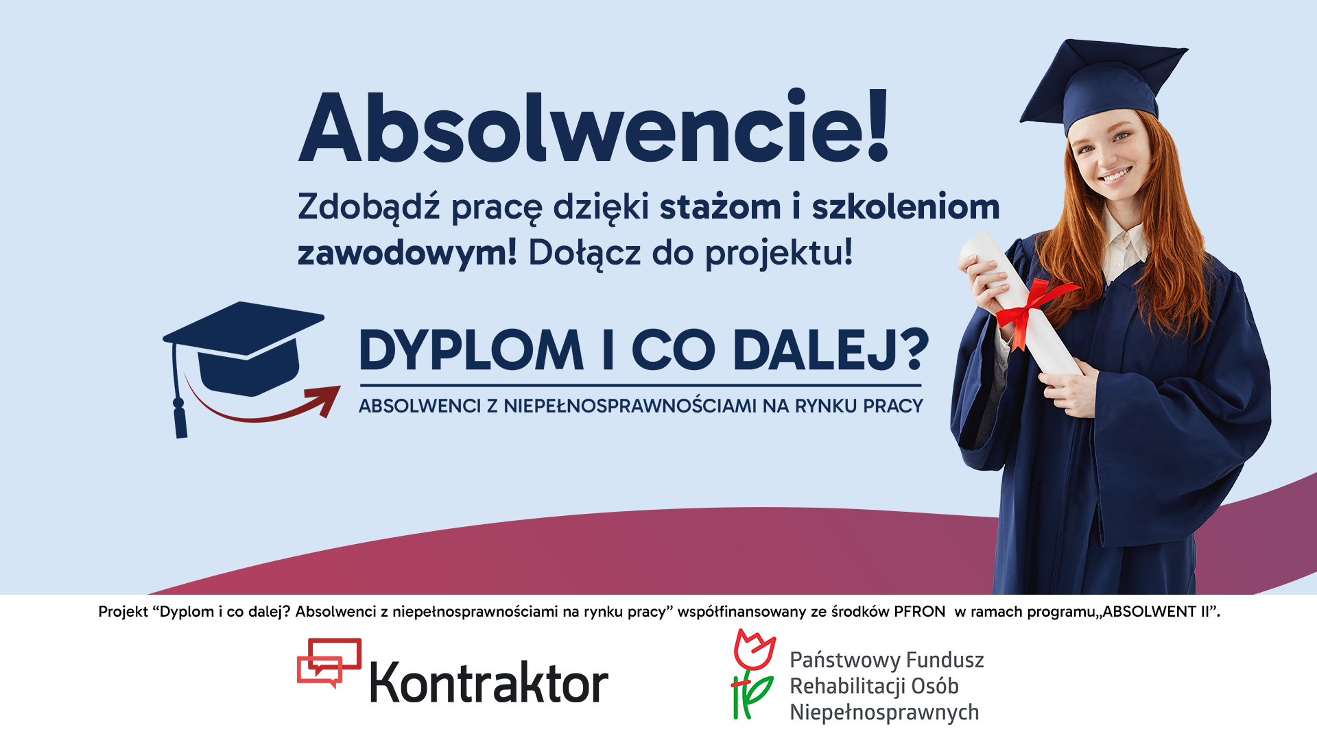 grafika projektu "Dyplom i co dalej? Absolwenci z niepełnosprawnościami na rynku pracy" Na jasno niebieski tle młoda kobieta w todze i birecie, w ręku trzyma dyplom. Obok napisy: Absolwencie zdobądź prace dzięki stażom i szkoleniom zawodowym! Dołącz do projektu Dyplom i co dalej? Absolwenci z niepełnosprawnościami na rynku pracy. Poniżej napis: Projekt "Dyplom i co dalej? Absolwenci z niepełnosprawnościami na rynku pracy" współfinansowany ze środków PFRON w ramach programu Absolwent II. Logotypy: Kontraktor, PFRON