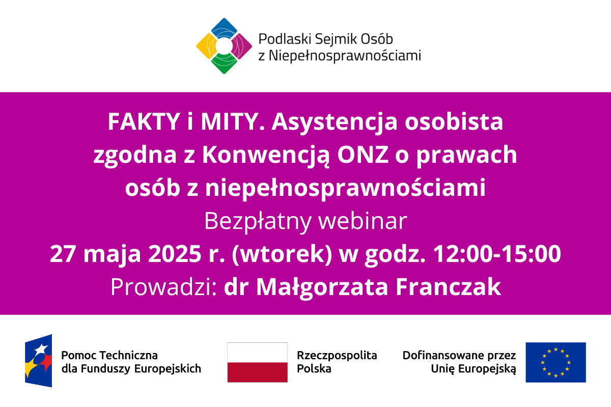 Grafika z napisem: FAKTY i MITY. Asystencja osobista zgodna z Konwencją ONZ o prawach osób z niepełnosprawnościami. Bezpłatny webinar. 27 maja 2025 r. (wtorek) w godz. 12:00-15:00. Prowadzi: dr Małgorzata Franczak. Na samej górze logo Podlaskiego Sejmiku Osób z Niepełnosprawnościami. Na samym dole od lewej: logo Pomocy Technicznej dla Funduszy Europejskich oraz flagi Polski i UE, obok tej drugiej napis: Dofinansowane przez Unię Europejską