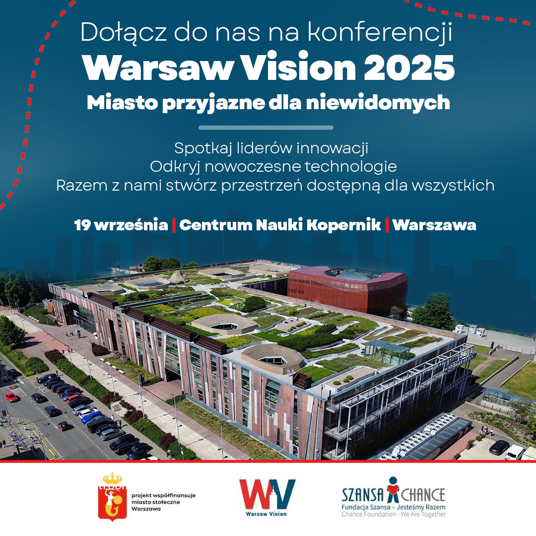 Grafika: zdjęcie budynku Centrum Nauki Kopernik, nad zdjęciem napisy: Dołącz do nas na konferencji Warsaw Vision 2025 Miasto przyjazne dla niewidomych Spotkaj liderów innowacji Odkryj nowoczesne technologie Razem z nami stwórz przestrzeń dostępną dla wszystkich 19 września Centrum Nauki Kopernik Warszawa Poniżej logotypy: Warszawy z napisem projekt współfinansuje miasto stołeczne Warszawa, Warsaw Vision, Fundacja Szansa dla Niewidomych