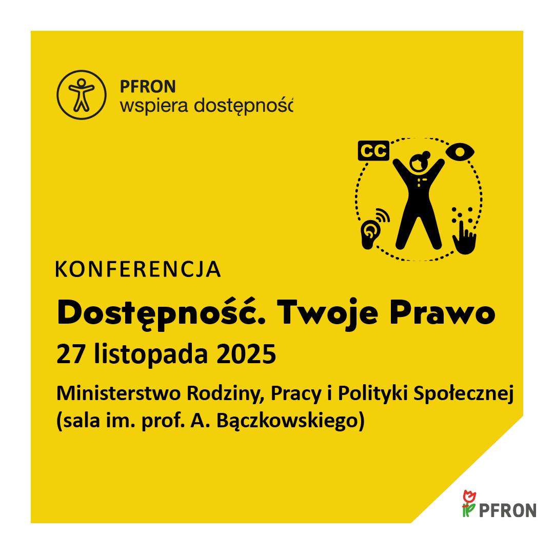 Grafika: na żółtym tle w lewym górnym rogu sylwetka człowieka wpisana w okrąg obok napis PFRON wspiera dostępność, poniżej po prawej stronie sylwetka człowieka wpisana w okrąg z piktogramami CC, oka, aparatu słuchowego, palca odczytującego brajla. Poniżej napisy Konferencja Dostępność. Twoje Prawo 27 listopada 2025 Ministerstwo Rodziny, Pracy i Polityki Społecznej (sala im. prof. A Bączkowskiego) W prawym dolnym rogu logo PFRON na białym tle
