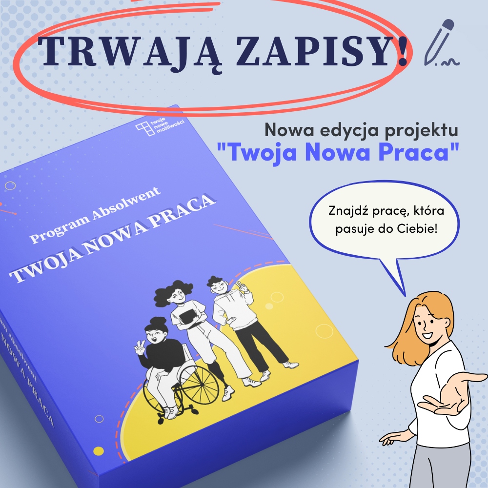 Grafika promocyjna, na której widnieje duży napis „TRWAJĄ ZAPISY!” zakreślony czerwoną pętlą i rysunkiem długopisu. W prawym górnym rogu znajduje się napis: „Nowa edycja projektu ‘Twoja Nowa Praca’” (wyróżnione na niebiesko). Na dole po lewej stronie znajduje się niebieskie pudełko z napisem „Program Absolwent TWOJA NOWA PRACA”, a pod nim ilustracja trzech młodych osób, w tym jednej na wózku. Po prawej stronie rysunkowa postać kobiety mówi w dymku: „Znajdź pracę, która pasuje do Ciebie!”. Kolorystyka: odcienie niebieskiego i żółtego, styl nowoczesny, przyjazny.