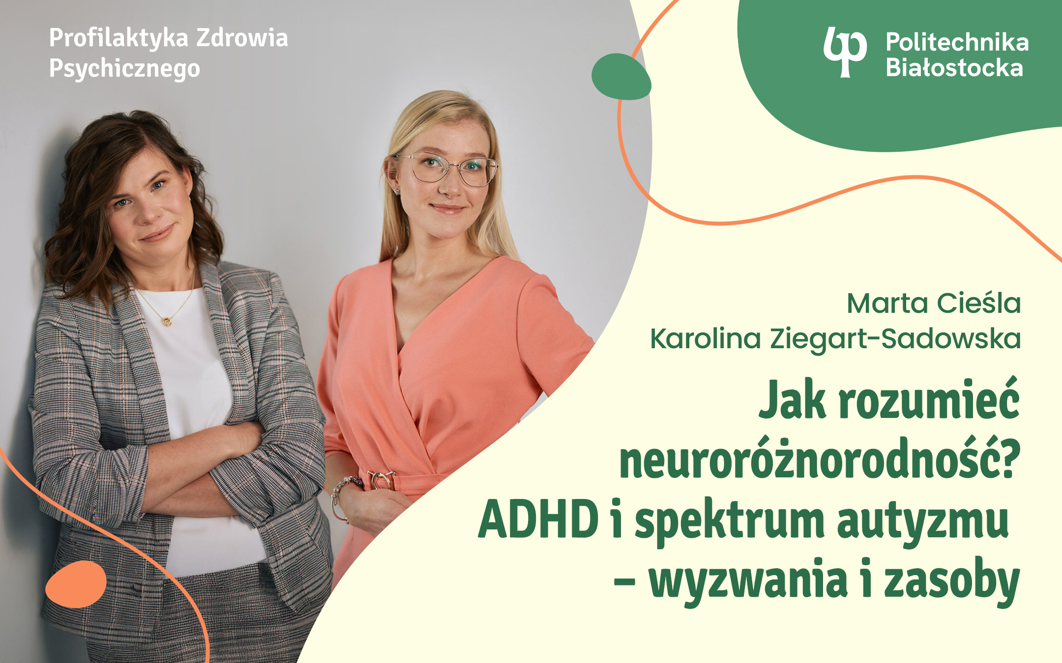 grafika:, lewy górny róg napis Profilaktyka Zdrowia Psychicznego prawy górny róg logo Politechnika Białostocka Poniżej po lewej stronie zdjęcie przedstawiające prowadzące wykład, po prawej stronie napisy: Marta Cieśla Karolina Ziegart-Sadowska ak rozumieć neuroróżnorodność? ADHD i spektrum autyzmu – wyzwania i zasoby