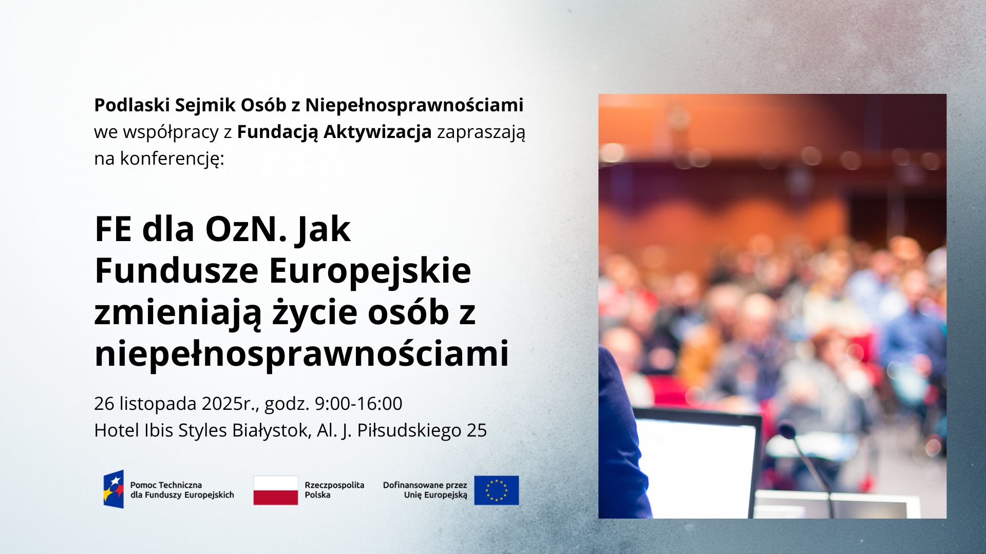 grafika: po lewej stronie napisy "Podlaski Sejmik Osób z Niepełnosprawnościami we współpracy z Fundacją Aktywizacja zapraszają na konferencję: FE dla OzN. Jak Fundusze Europejskie zmieniają życie osób z niepełnosprawnościami 26 listopada 2025r., godz. 9:00-16:00 Hotel Ibis Styles Białystok, Al. J. Piłsudskiego 25" Logotypy: Pomoc Techniczna dla Funduszy Europejskich, flaga RP, Dofinansowane przez Unię Europejską. Po prawej stronie rozmazane zdjęcie osób siedzących w trakcie prezentacji
