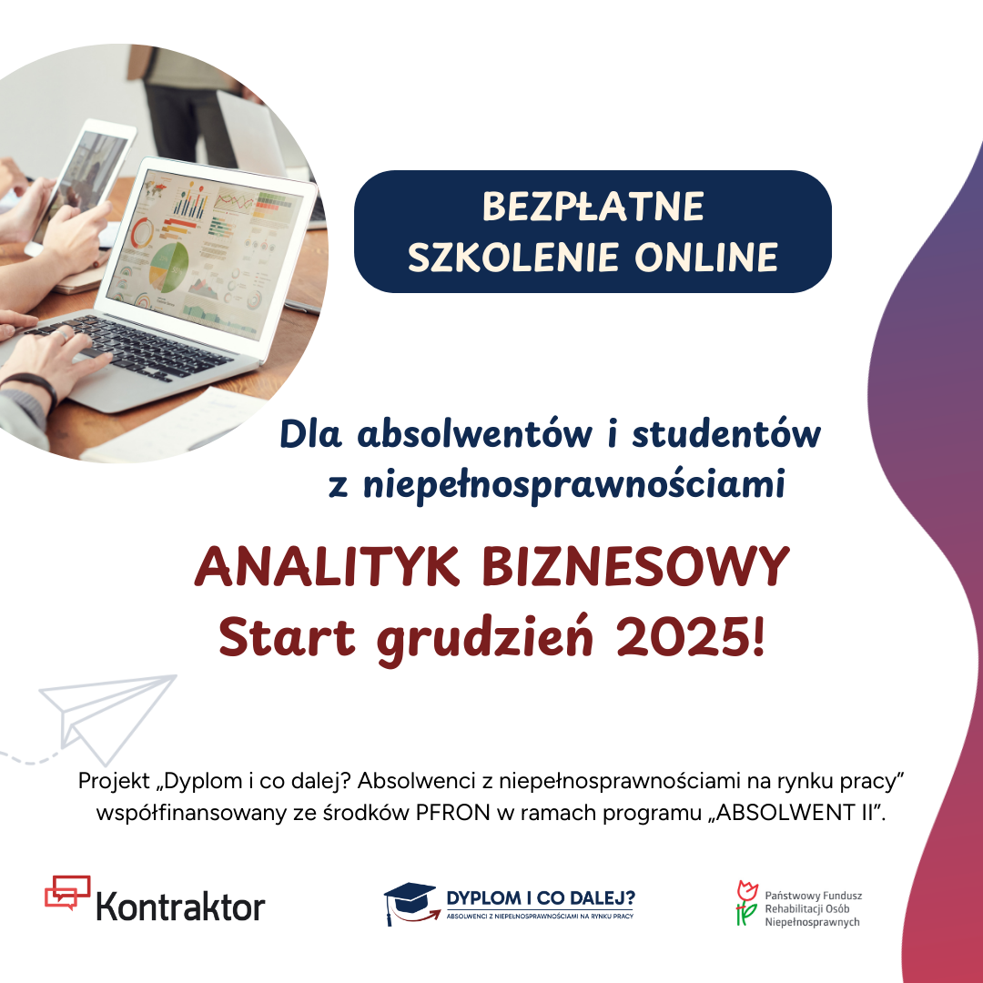 grafika: lewym górnym rogu dłonie osób, jedna pracuje na laptopie, druga korzysta z tableta. Obok napisy: Bezpłatne szkolenie online Dla absolwentów i studentów z niepełnosprawnościami Analityk biznesowy Start grudzień 2025! Projekt „Dyplom i co dalej? Absolwenci z niepełnosprawnościami na rynku pracy” współfinansowanego ze środków PFRON w ramach programu „ABSOLWENT II” Poniżej logotypy Kontraktor, Dyplom i co dalej?, PFRON