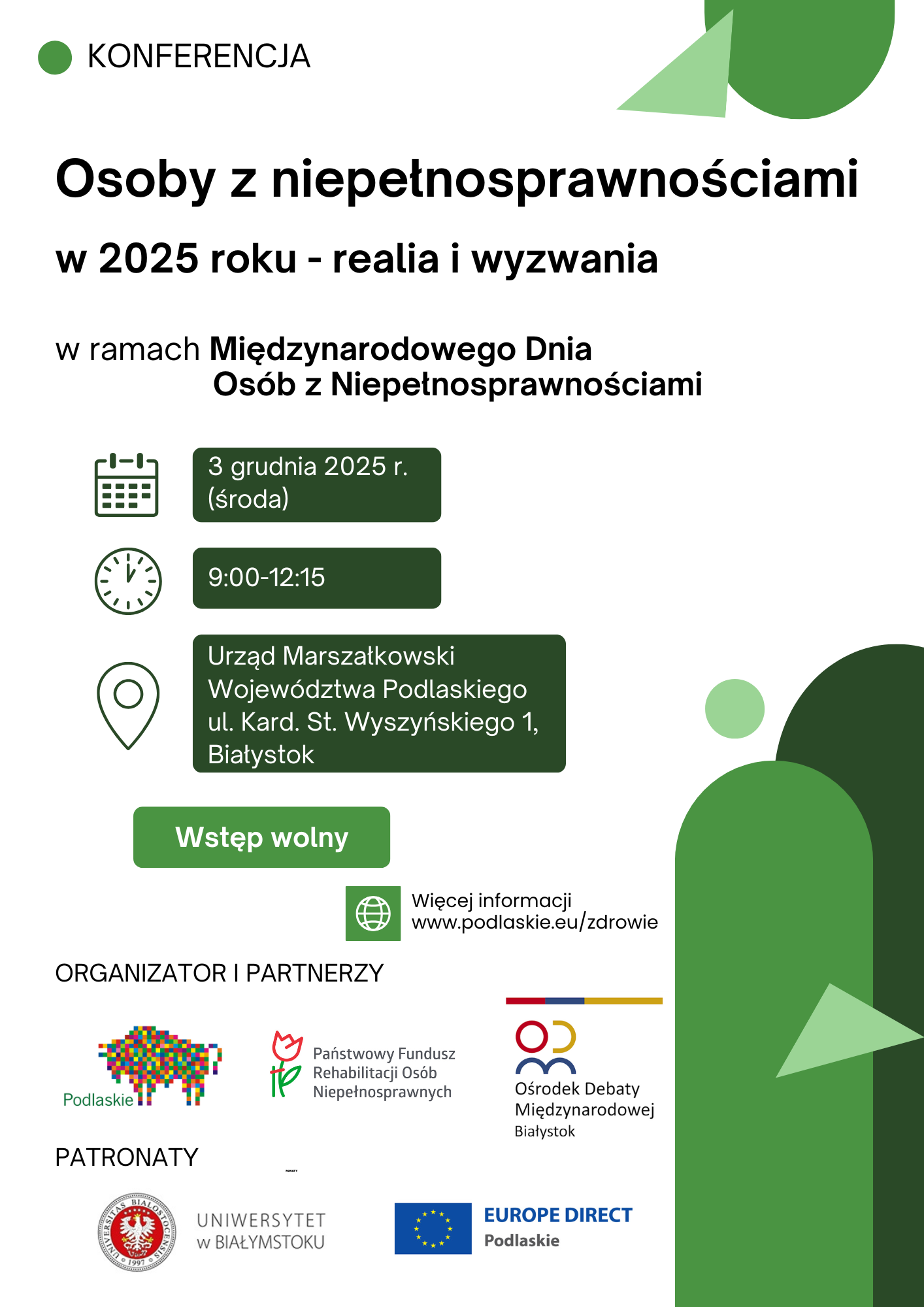 grafika na białym tle z zielonymi elementami napisy: Konferencja Osoby z niepełnosprawnościami 2025 roku - realia i wyzwania ramach Międzynarodowego Dnia Osób z Niepełnosprawnościami 3 grudnia 2025 r. (środa) 9:00-12:15 Urząd Marszałkowski Województwa Podlaskie ul. Kard. St. Wyszyńskieg Białystok wstęp wolny Wstęp wolny Więcej informacji www.podlaskie.eu/zdrowie ORGANIZATOR I PARTNERZY Podlaskie Państwowy Fundusz Rehabilitacji Osób Niepełnosprawnych Ośrodek Debaty Międzynarodowej Białystok PATRONATY UNIWERSYTET W BIAŁYMSTOKU EUROPE DIRECT Podlaskie