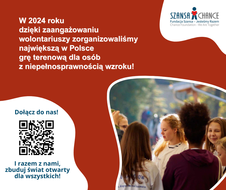 Grafika: lewy góry róg logo Fundacja Szansa - Jesteśmy Razem. Po lewej stronie napis "W 2024 roku dzięki zaangażowaniu wolontariuszy zorganizowaliśmy największą w Polsce grę terenową dla osób z niepełnosprawnością wzroku. Poniżej "Dołącz do nas! kod QR I razem z nami, zbuduj świat otwarty dla wszystkich!" Na dole po prawej stronie zdjęcie przedstawiające grupę osób.
