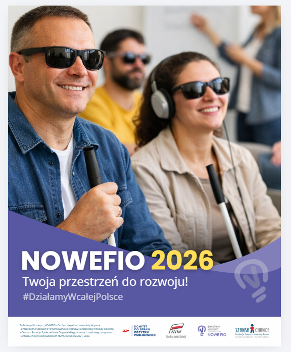 Grafika: zdjęcie przedstawiające grupę 3 osób w ciemnych okularach, na pierwszym planie mężczyzna z białą laską i kobieta z białą laską i słuchawkami. Za nimi przy flipcharcie stoi kobieta. Poniżej napisy "NOWEFIO 2026 Twoja przestrzeń do rozwoju! #DziałamyWcałejPolsce" "Zadanie publiczne pt. „NOWEFIO - Osoby z niepełnosprawnością aktywne i zintegrowane społecznie” sfinansowano ze środków Narodowego Instytutu Wolności – Centrum Rozwoju Społeczeństwa Obywatelskiego w ramach rządowego programu Funduszu Inicjatyw Obywatelskich NOWEFIO na lata 2021–2030." Logotypy: Komitet do spraw Pożytku Publicznego, Narodowy Instytut Wolności, Nowe FIO, Fundacja Szansa