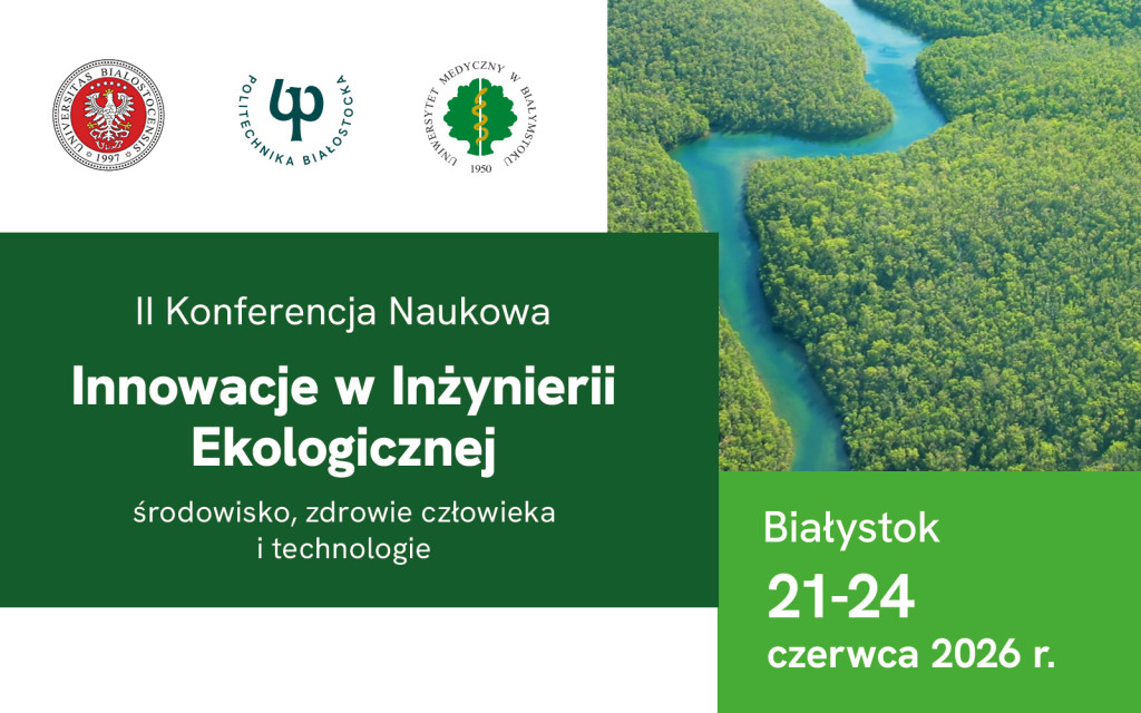 Grafika promocyjna II Konferencji Naukowej „Innowacje w Inżynierii Ekologicznej: środowisko, zdrowie człowieka i technologie”, która odbędzie się w Białymstoku w dniach 21–24 czerwca 2026 r. Główne elementy grafiki: Górna część: Po lewej stronie znajdują się logotypy trzech białostockich uczelni: Uniwersytetu w Białymstoku, Politechniki Białostockiej oraz Uniwersytetu Medycznego w Białymstoku. Po prawej stronie umieszczono zdjęcie lotnicze rzeki wijącej się przez gęsty, zielony las. Lewy dolny kwadrat (ciemnozielony): Biały napis informujący o nazwie i tematyce konferencji. Prawy dolny kwadrat (jasnozielony): Białe napisy wskazujące miejsce i datę wydarzenia: „Białystok 21–24 czerwca 2026 r.”.
